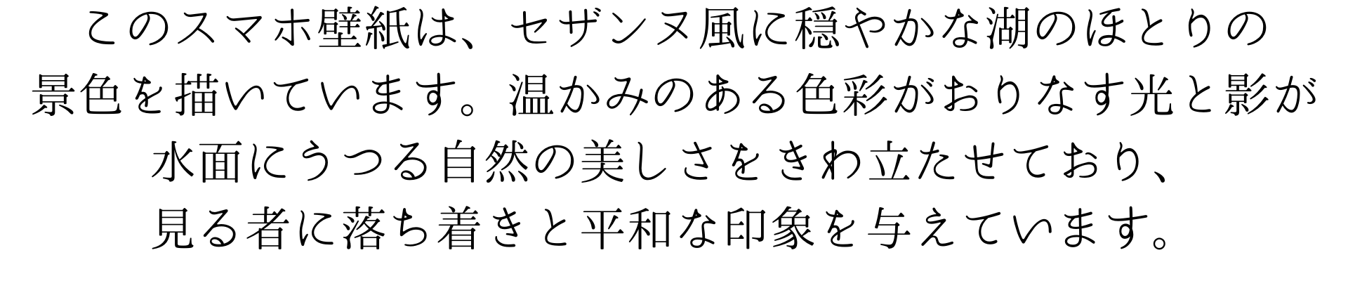 このスマートフォン用の壁紙は、ポール・セザンヌの画風を模した、穏やかな湖畔の景色を描いています。温かみのある色彩が織り成す光と影が、水面に映る自然の美しさを際立たせており、見る者に落ち着きと平和な気持ちを提供してくれます。