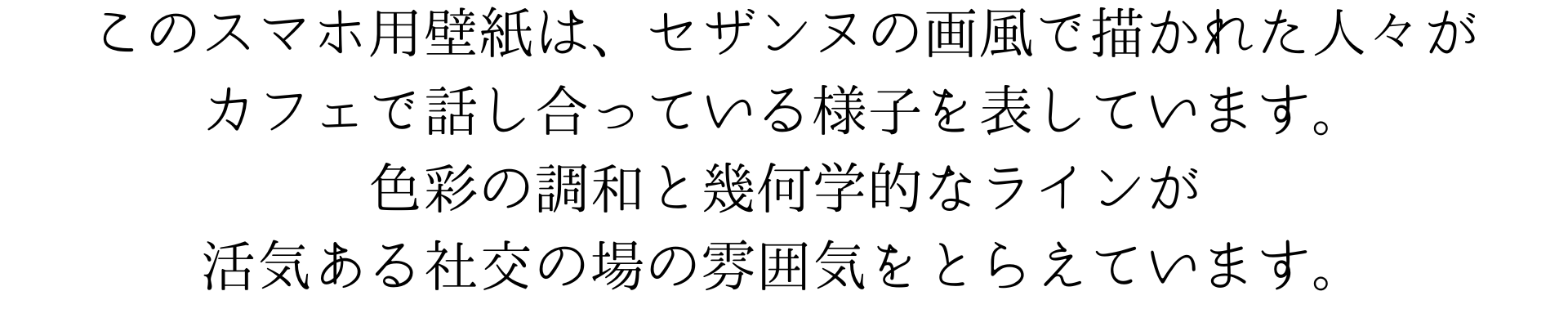 このスマホ用壁紙は、セザンヌ風のタッチで描かれた人々がカフェで談笑する様子を表しています。色彩の調和と形の断片化が、活気ある社交の場の雰囲気を捉えており、日々の通話やメッセージチェックを美術的に彩ります。