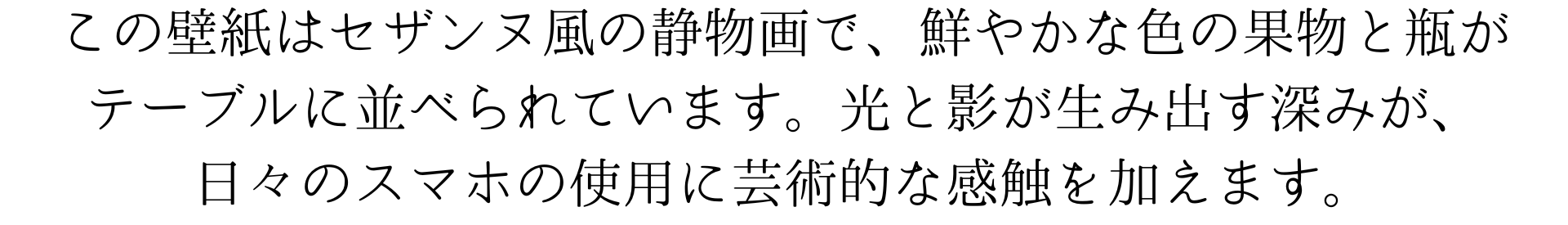 この壁紙はセザンヌ風の静物画で、鮮やかな色の果物と瓶がテーブルに並べられています。光と影が生み出す深みが、日々のデバイス使用に芸術的な触感を加えます。