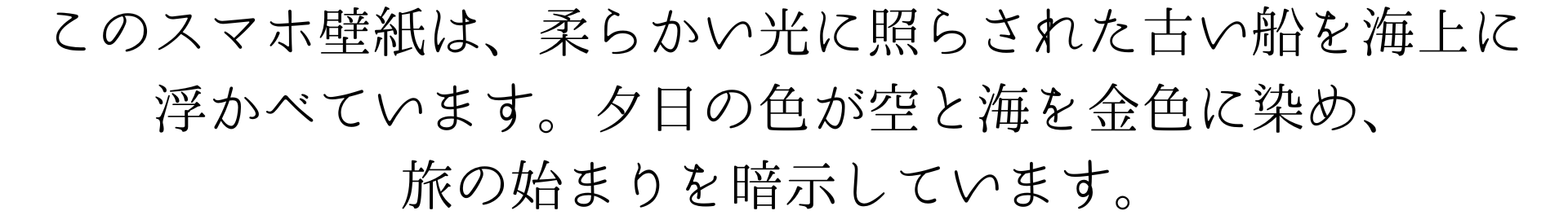 このスマホ壁紙は、ターナーのような柔らかい光に照らされた古い船を海上に浮かべています。夕日の色が空と海を金色に染め、旅の始まりを暗示しています。美しい夕景が旅のロマンを誘います。