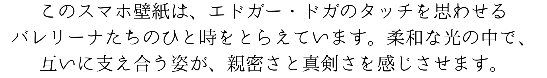 このスマホ壁紙は、エドガー・ドガのタッチを思わせるバレリーナたちのひと時をとらえています。柔和な光の中で、互いに支え合う姿が、親密さと真剣さを感じさせます。