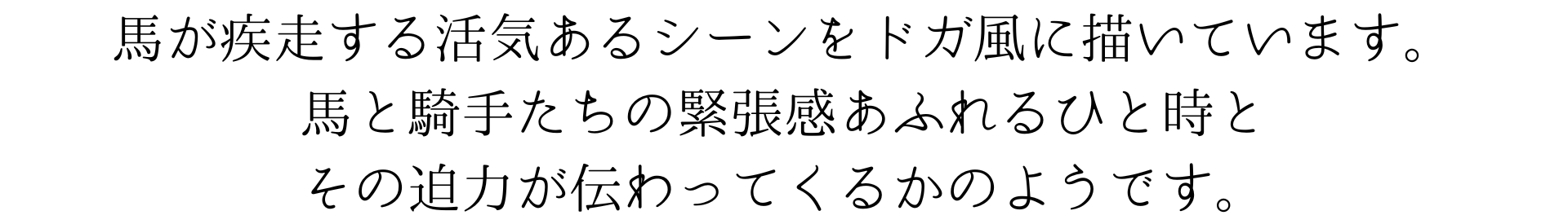 馬が疾走する活気あるシーンをドガ風に描いています。馬と騎手たちの緊張感あふれるひと時とその迫力が伝わってくるかのようです。
