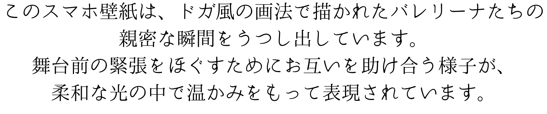 このスマホ壁紙は、ドガ風の画法で描かれたバレリーナたちの親密な瞬間をうつし出しています。舞台前の緊張をほぐすためにお互いを助け合う様子が、柔和な光の中で温かみをもって表現されています。