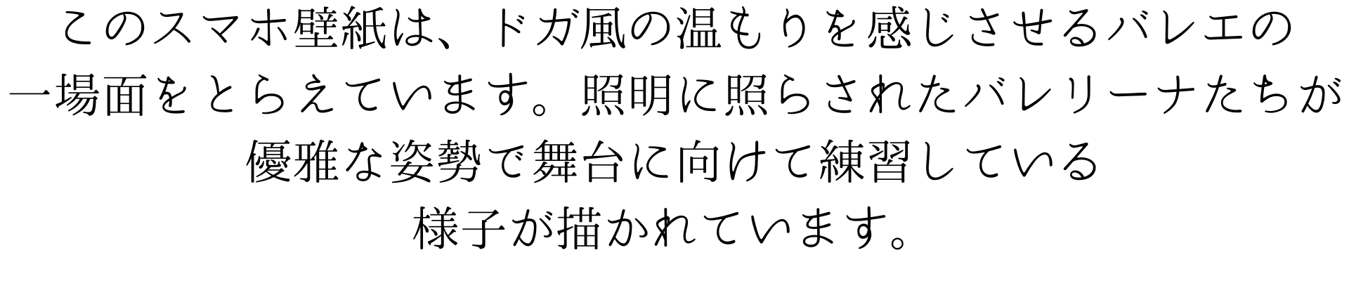 このスマートフォンの壁紙は、エドガー・ドガ風の温もりを感じさせるバレエの一場面を捉えています。照明に照らされたバレリーナたちが、優雅な姿勢で舞台に向けて練習している様子が描かれています。