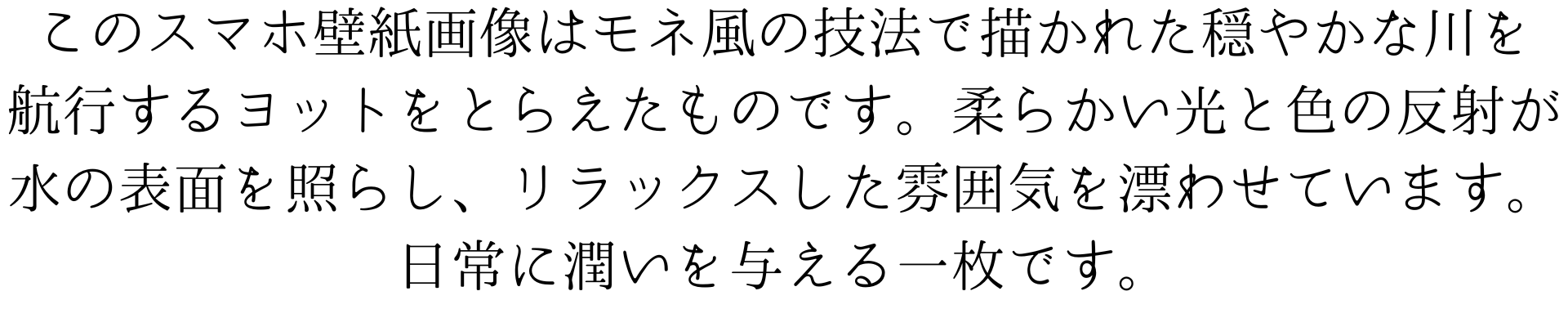 このスマホ壁紙画像はモネ風の技法で描かれた穏やかな川を
航行するヨットをとらえたものです。柔らかい光と色の反射が
水の表面を照らし、リラックスした雰囲気を漂わせています。日常に潤いを与える一枚です。