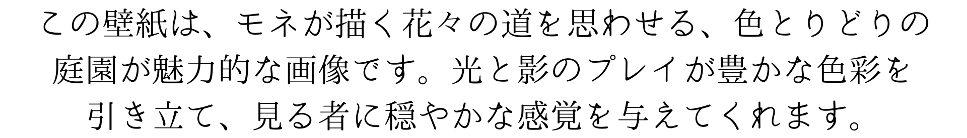 この壁紙は、モネが描く花々の道を思わせる、色とりどりの庭園が魅力的な画像です。光と影のプレイが豊かな色彩を引き立て、見る者に穏やかな感覚を与えてくれます。
