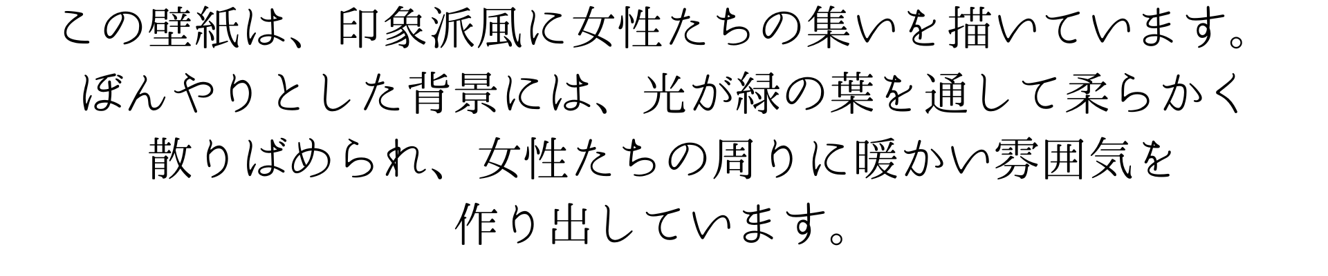 このルノワール風の壁紙は、印象派風に女性たちの集いを描いています。
ぼんやりとした背景には、光が緑の葉を通して柔らかく散りばめられ、女性たちの周りに暖かい雰囲気を作り出しています。