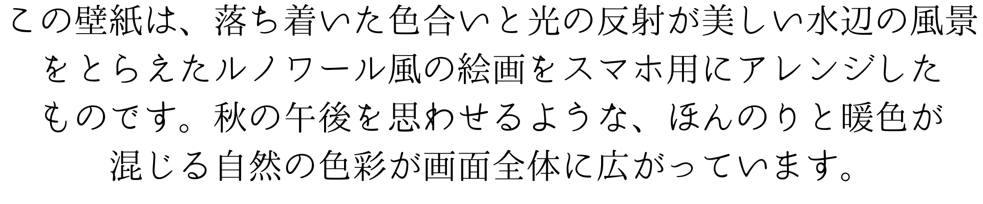 この壁紙は、落ち着いた色合いと光の反射が美しい水辺の風景をとらえたルノワール風の絵画をスマホ用にアレンジしたものです。秋の午後を思わせるような、ほんのりと暖色が混じる自然の色彩が画面全体に広がっています。