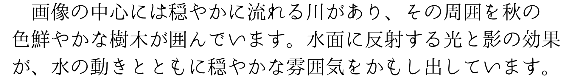 画像の中心には穏やかに流れる川があり、その周囲を秋の
色鮮やかな樹木が囲んでいます。水面に反射する光と影の効果が、水の動きとともに穏やかな雰囲気をかもし出しています。