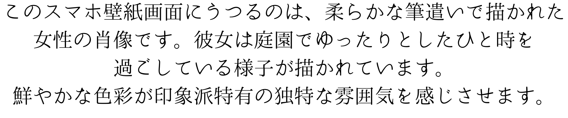 このスマホ壁紙画面にうつるのは、柔らかな筆遣いで描かれた女性の肖像です。彼女は庭園でゆったりとしたひと時を過ごしている様子が描かれています。鮮やかな色彩が印象派特有の独特な雰囲気を感じさせます。