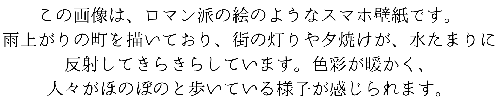 この画像は、ロマン派の絵のようなスマホの壁紙です。雨上がりの町を描いており、街の灯りや夕焼けが、水たまりに反射してきらきらしています。色彩が暖かく、人々がほのぼのと歩いている様子が感じられます。