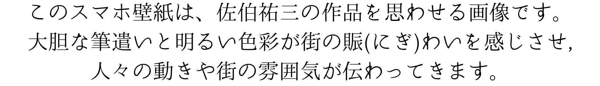 この壁紙は、佐伯祐三の作風を思わせるものです。明るい色使いと大胆な筆遣いで、街の賑わいを感じさせるアートです。人々の動きや街の雰囲気を感じられる、魅力的なデザインになっています。