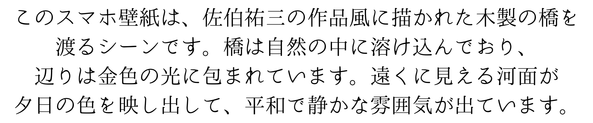 このスマホ壁紙は、佐伯祐三風に描かれた木製の橋を渡るシーンです。橋は自然の中に溶け込んでおり、辺りは金色の光に包まれています。遠くに見える河面が夕日の色を映し出して、平和で静かな雰囲気を醸し出しています。