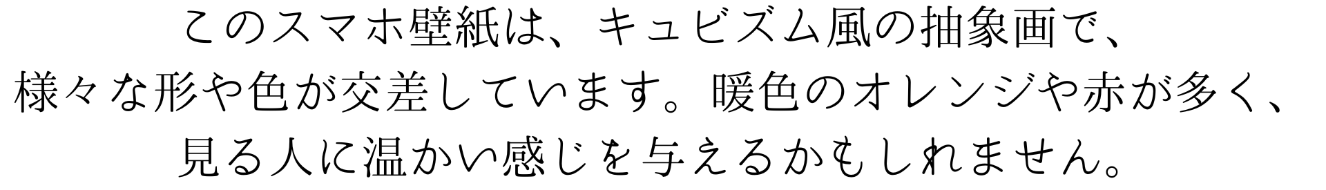 このスマホ壁紙は、キュビズム風の抽象画で、様々な形や色が交差しています。暖色のオレンジや赤が多く、見る人に温かい感じを与えるかもしれません。