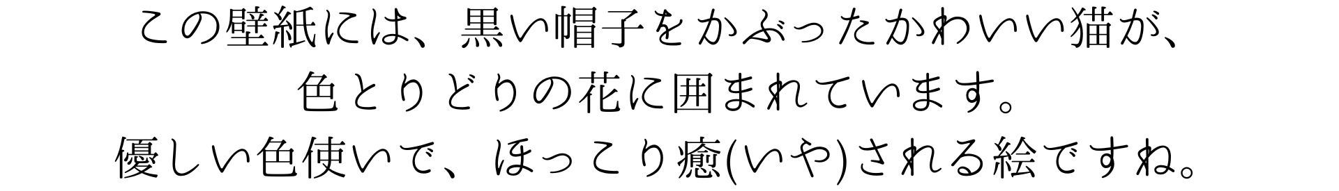 この壁紙には、黒い帽子をかぶったかわいい猫が、色とりどりの花に囲まれています。優しい色使いで、ほっこり癒やされる絵ですね。