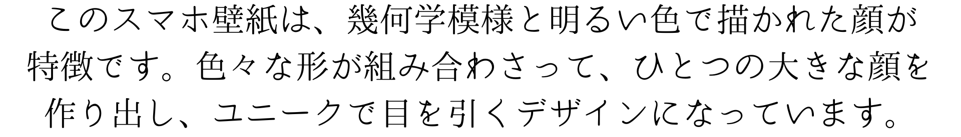 このスマホ壁紙は、幾何学模様と明るい色で描かれた顔が特徴です。色々な形が組み合わさって、ひとつの大きな顔を作り出し、ユニークで目を引くデザインになっています。