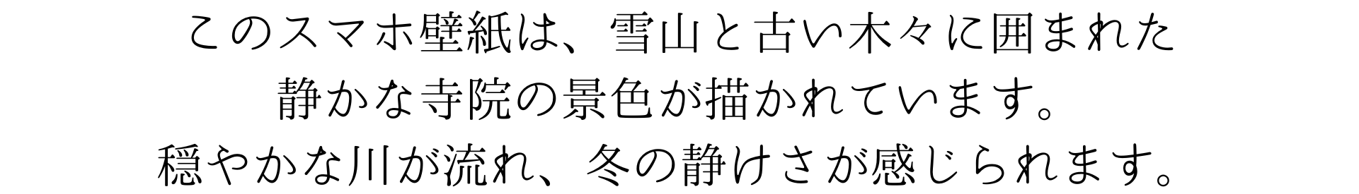 このスマホ壁紙は、雪山と古い木々に囲まれた静かな寺院の景色が描かれています。穏やかな川が流れ、冬の静けさが感じられます。