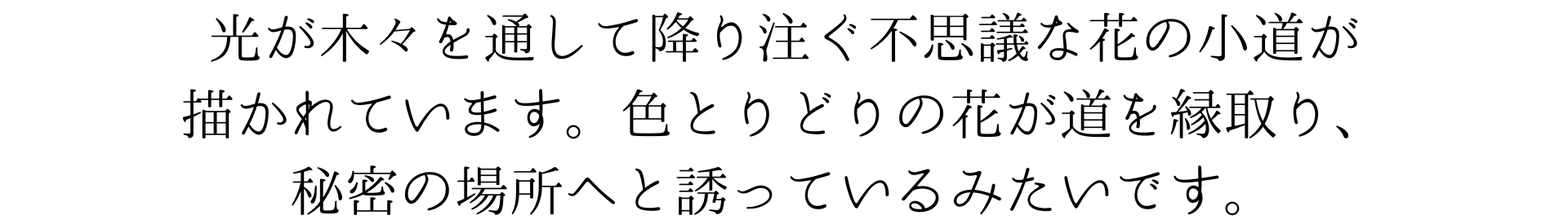 光が木々を通して降り注ぐ不思議な花の小道が描かれています。色とりどりの花が道を縁取り、秘密の場所へと誘っているみたいです。