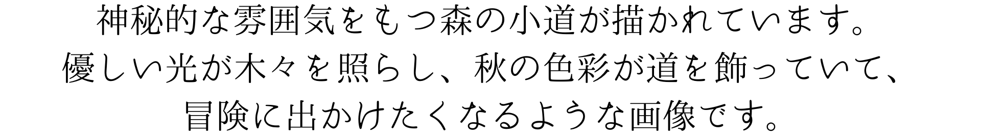 神秘的な雰囲気をもつ森の小道が描かれています。優しい光が木々を照らし、秋の色彩が道を飾っていて、冒険に出かけたくなるような画像です。