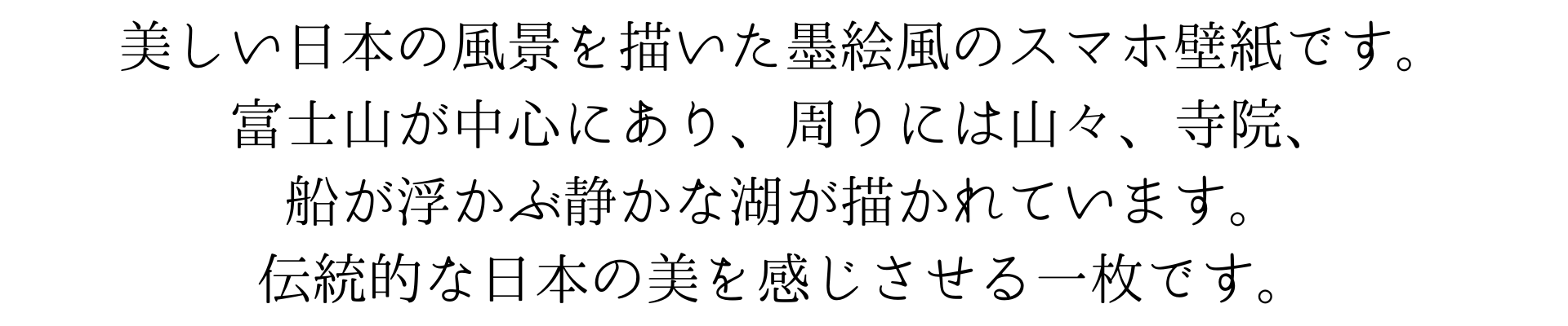 このスマホの壁紙は、美しい日本の風景を墨で描いた墨絵です。富士山が中心にあり、周りには山々、寺院、そして船が浮かぶ静かな湖が描かれています。伝統的な日本の美を感じさせる一枚です。