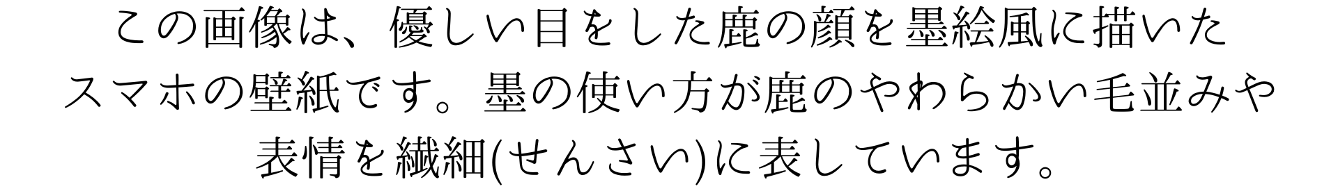 このスマホ壁紙画像は、優しい目をした鹿の顔を墨で描いたスマホの壁紙です。墨の使い方が鹿のやわらかい毛並みや表情を繊細に表しています。