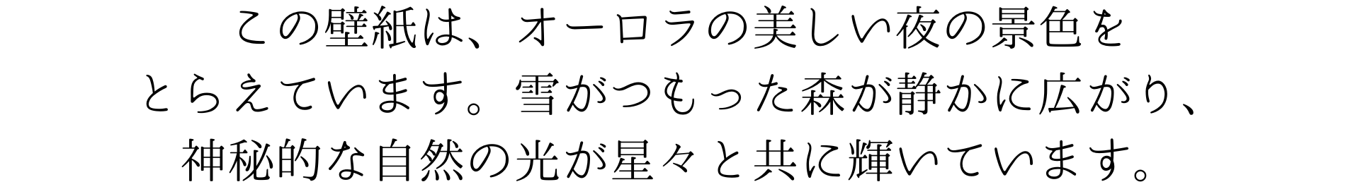 この壁紙は、オーロラが空を美しく彩る夜の景色を捉えています。雪に覆われた森が静かに広がり、神秘的な自然の光が星々と共に輝いています。